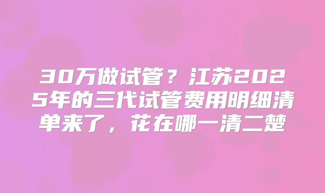 30万做试管？江苏2025年的三代试管费用明细清单来了，花在哪一清二楚