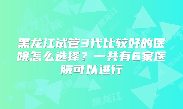 黑龙江试管3代比较好的医院怎么选择？一共有6家医院可以进行