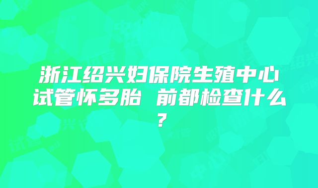浙江绍兴妇保院生殖中心试管怀多胎 前都检查什么？