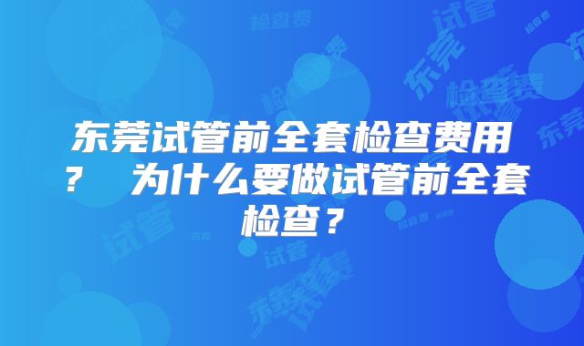 东莞试管前全套检查费用？ 为什么要做试管前全套检查？