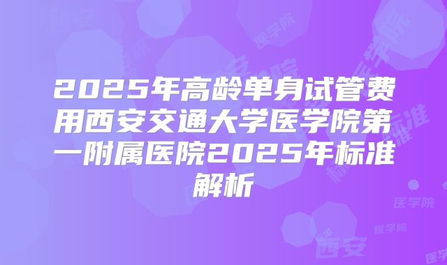 2025年高龄单身试管费用西安交通大学医学院第一附属医院2025年标准解析