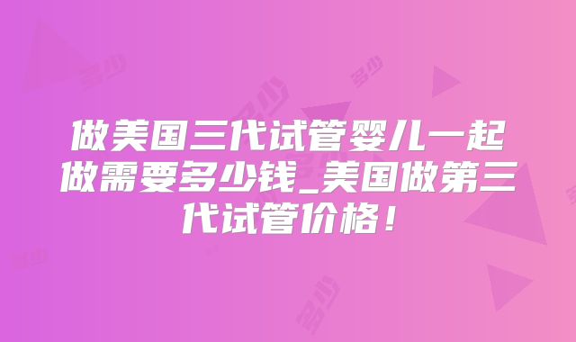 做美国三代试管婴儿一起做需要多少钱_美国做第三代试管价格！
