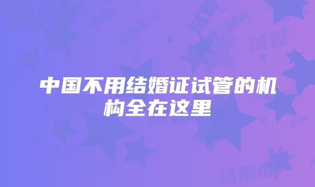 中国不用结婚证试管的机构全在这里