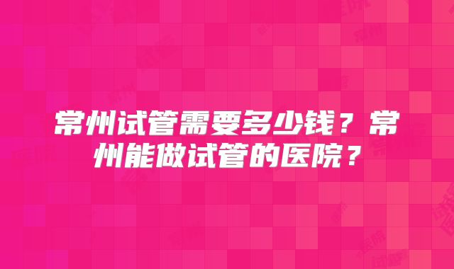 常州试管需要多少钱?常州能做试管的医院?