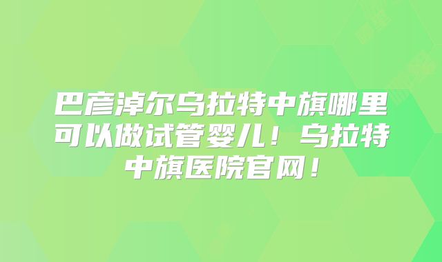 巴彦淖尔乌拉特中旗哪里可以做试管婴儿!乌拉特中旗医院官网!