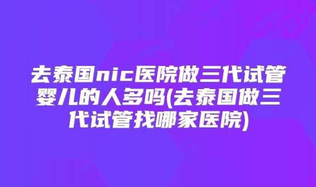去泰国nic医院做三代试管婴儿的人多吗(去泰国做三代试管找哪家医院)