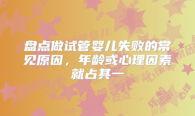 盘点做试管婴儿失败的常见原因，年龄或心理因素就占其一
