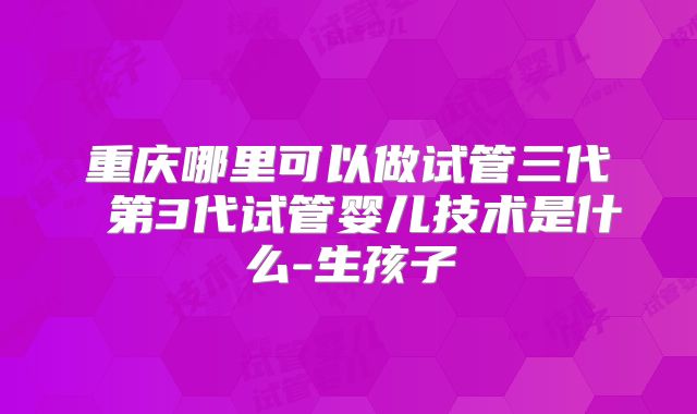 重庆哪里可以做试管三代 第3代试管婴儿技术是什么-生孩子