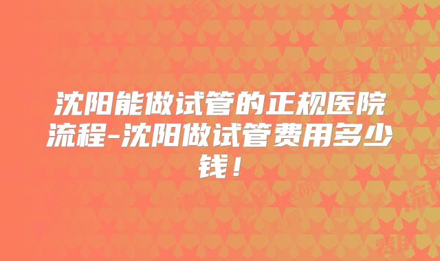 沈阳能做试管的正规医院流程-沈阳做试管费用多少钱!