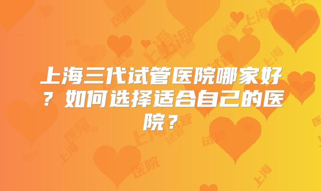 上海三代试管医院哪家好？如何选择适合自己的医院？
