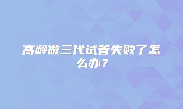 高龄做三代试管失败了怎么办？