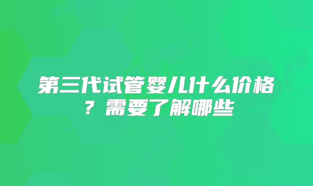 第三代试管婴儿什么价格?需要了解哪些