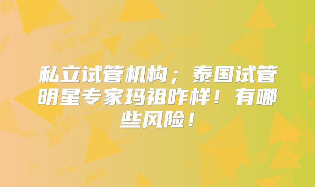 私立试管机构;泰国试管明星专家玛祖咋样!有哪些风险!