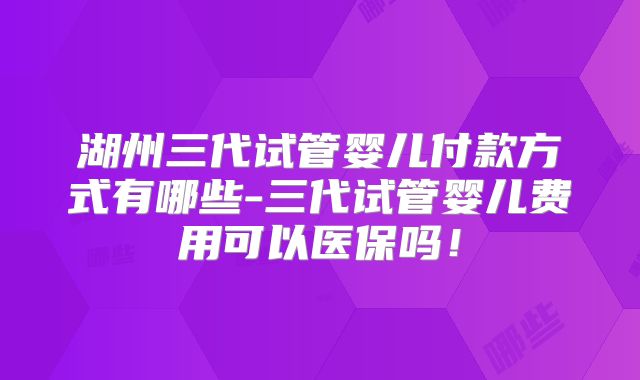 湖州三代试管婴儿付款方式有哪些-三代试管婴儿费用可以医保吗！