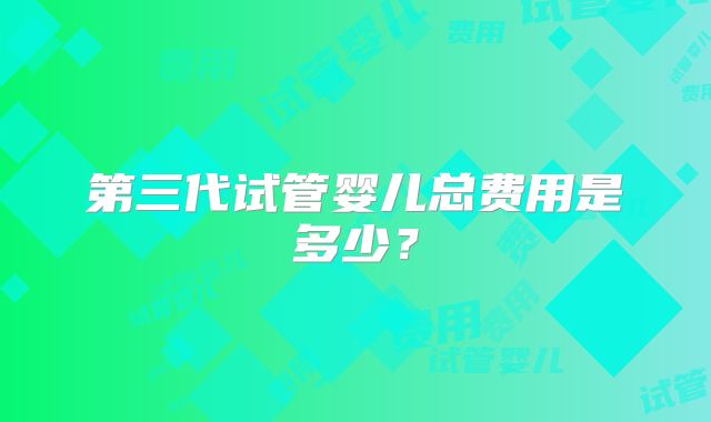 第三代试管婴儿总费用是多少？