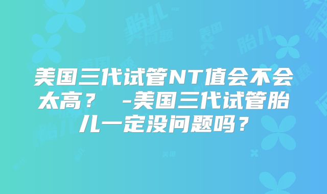 美国三代试管NT值会不会太高？ -美国三代试管胎儿一定没问题吗？