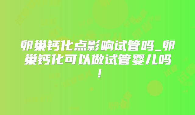 卵巢钙化点影响试管吗_卵巢钙化可以做试管婴儿吗！