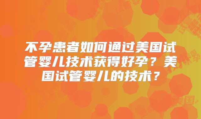 不孕患者如何通过美国试管婴儿技术获得好孕?美国试管婴儿的技术?