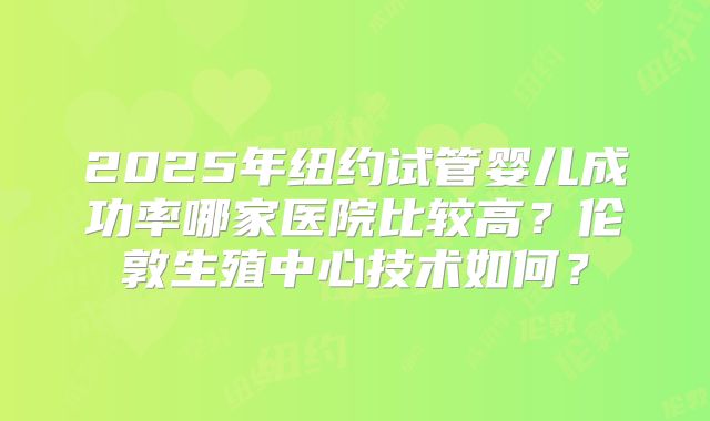 2025年纽约试管婴儿成功率哪家医院比较高？伦敦生殖中心技术如何？