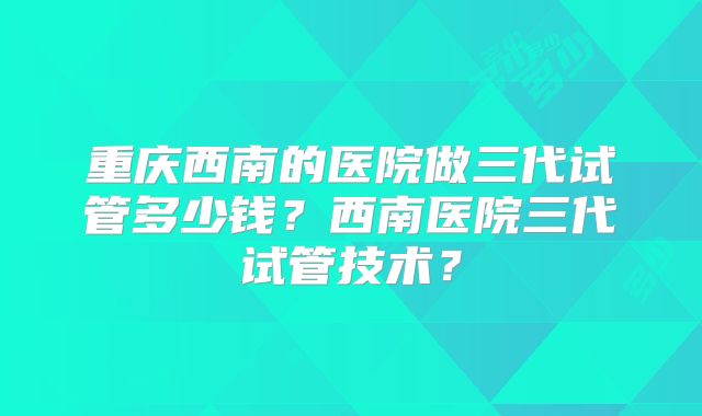 重庆西南的医院做三代试管多少钱？西南医院三代试管技术？