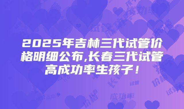 2025年吉林三代试管价格明细公布,长春三代试管高成功率生孩子！