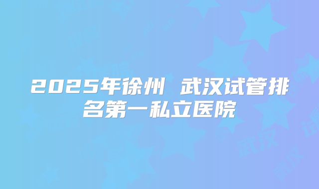 2025年徐州 武汉试管排名第一私立医院