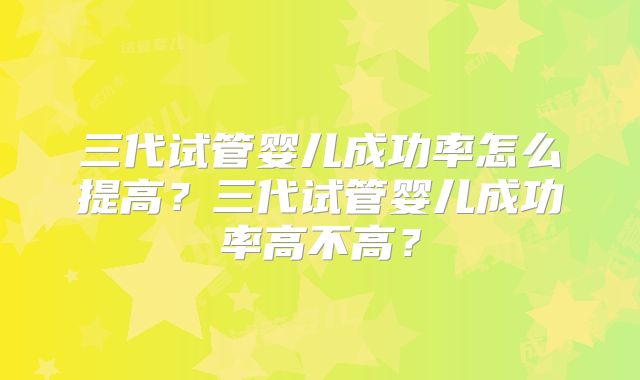三代试管婴儿成功率怎么提高?三代试管婴儿成功率高不高?