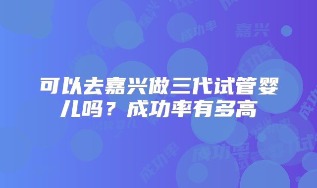 可以去嘉兴做三代试管婴儿吗？成功率有多高