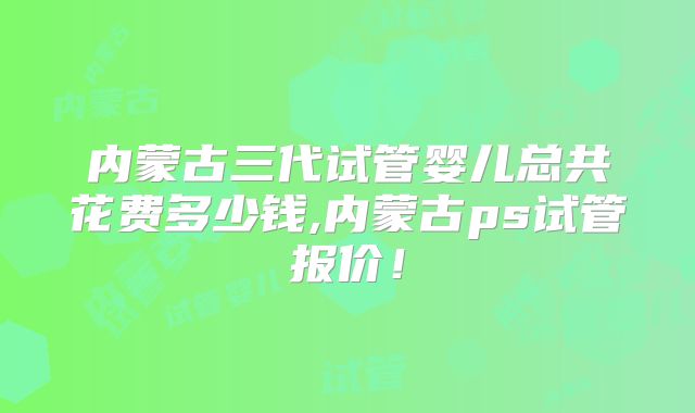 内蒙古三代试管婴儿总共花费多少钱,内蒙古ps试管报价！