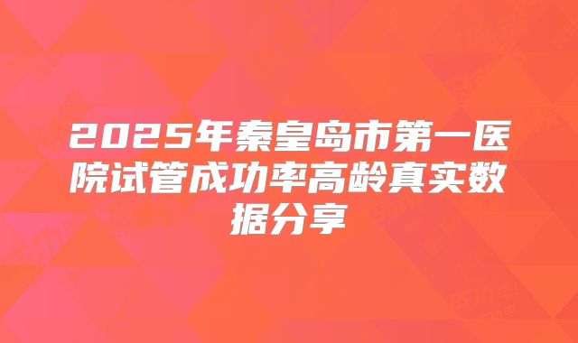 2025年秦皇岛市第一医院试管成功率高龄真实数据分享