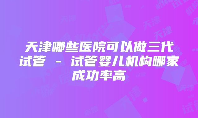 天津哪些医院可以做三代试管 - 试管婴儿机构哪家成功率高