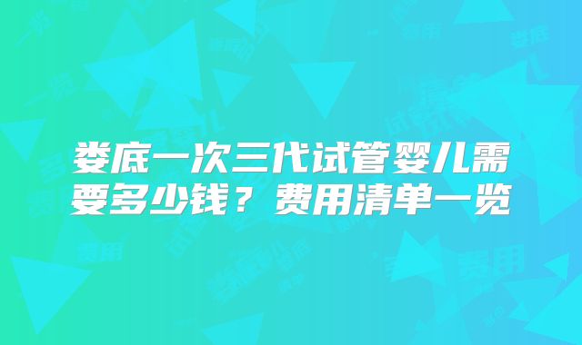 娄底一次三代试管婴儿需要多少钱？费用清单一览
