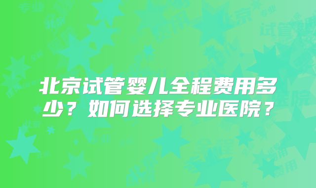 北京试管婴儿全程费用多少？如何选择专业医院？