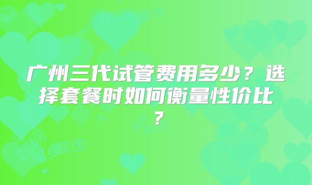 广州三代试管费用多少?选择套餐时如何衡量性价比?