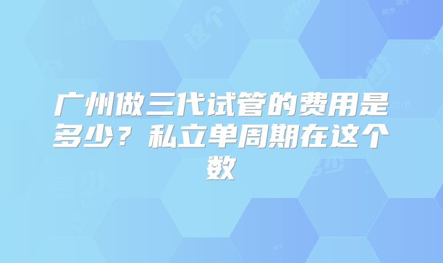 广州做三代试管的费用是多少？私立单周期在这个数