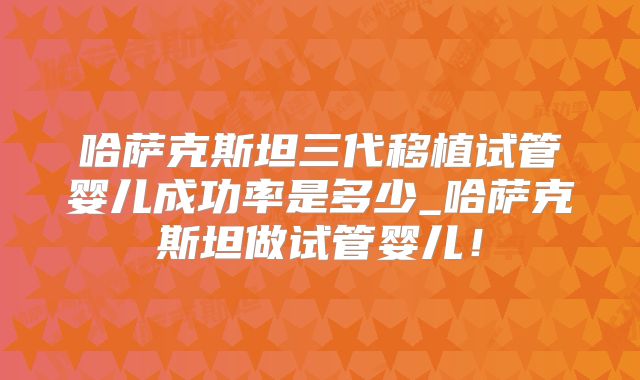 哈萨克斯坦三代移植试管婴儿成功率是多少_哈萨克斯坦做试管婴儿！