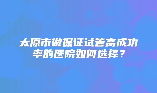 太原市做保证试管高成功率的医院如何选择？