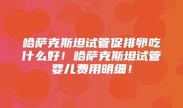 哈萨克斯坦试管促排卵吃什么好！哈萨克斯坦试管婴儿费用明细！