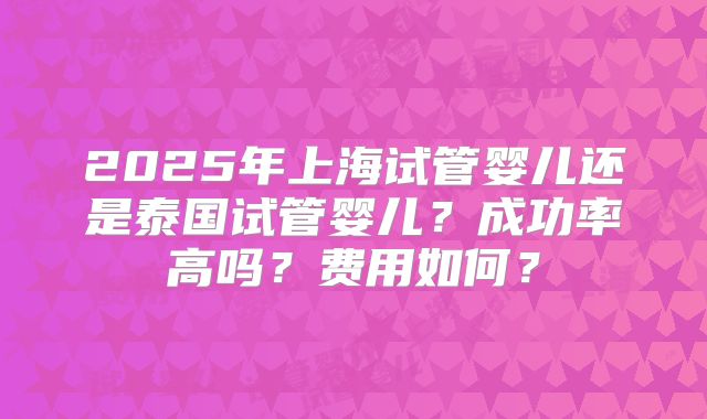 2025年上海试管婴儿还是泰国试管婴儿？成功率高吗？费用如何？