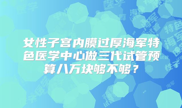 女性子宫内膜过厚海军特色医学中心做三代试管预算八万块够不够?