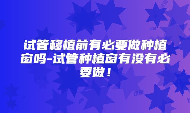 试管移植前有必要做种植窗吗-试管种植窗有没有必要做！