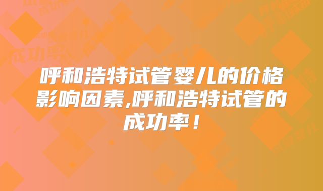 呼和浩特试管婴儿的价格影响因素,呼和浩特试管的成功率！