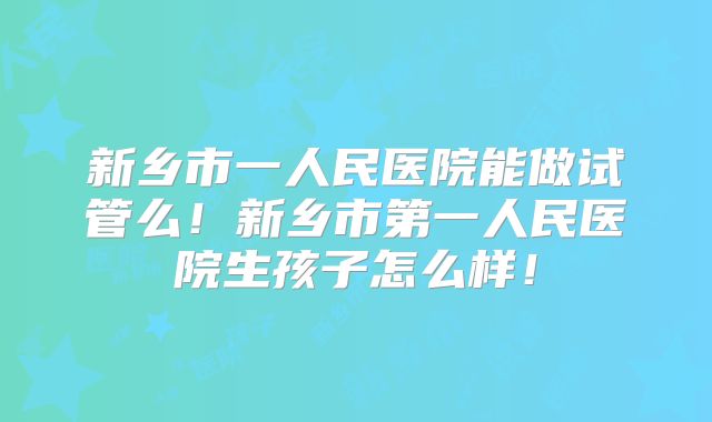 新乡市一人民医院能做试管么！新乡市第一人民医院生孩子怎么样！