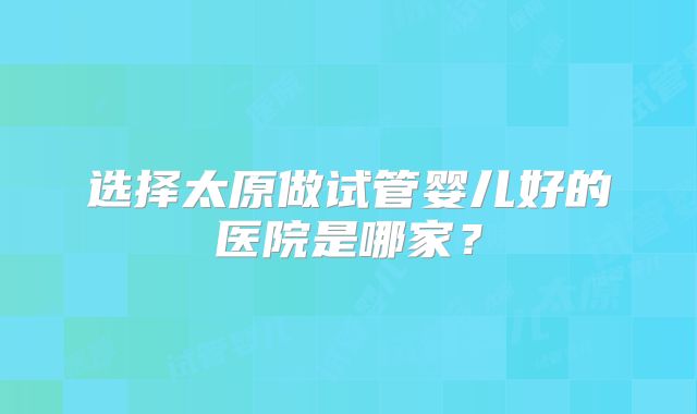 选择太原做试管婴儿好的医院是哪家？