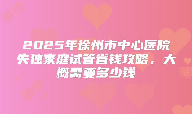 2025年徐州市中心医院失独家庭试管省钱攻略，大概需要多少钱