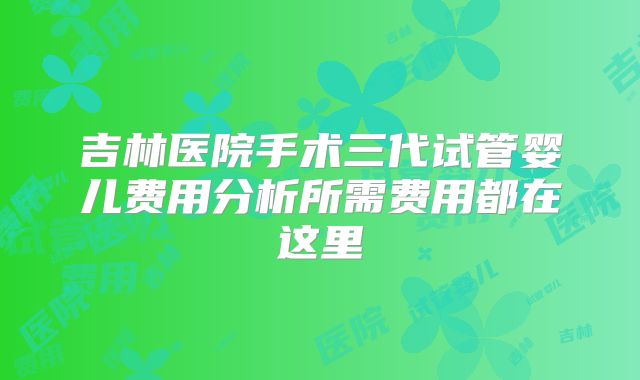 吉林医院手术三代试管婴儿费用分析所需费用都在这里