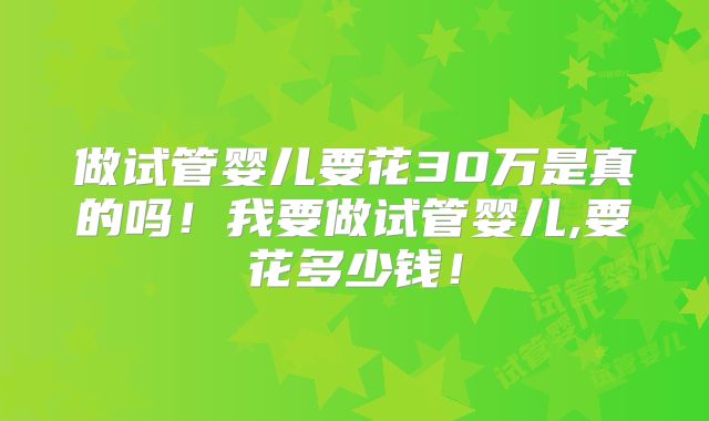 做试管婴儿要花30万是真的吗!我要做试管婴儿,要花多少钱!