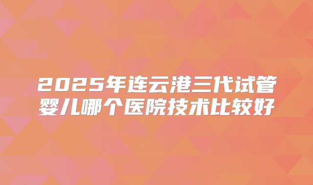2025年连云港三代试管婴儿哪个医院技术比较好