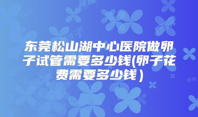 东莞松山湖中心医院做卵子试管需要多少钱(卵子花费需要多少钱）