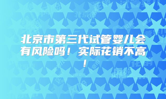 北京市第三代试管婴儿会有风险吗！实际花销不高！